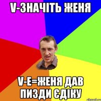 V-значіть Женя V-E=Женя дав пизди Єдіку