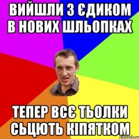 вийшли з єдиком в нових шльопках тепер всє тьолки сьцють кіпятком