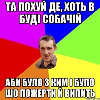 та похуй де, хоть в буді собачій аби було з ким і було шо пожерти й випить