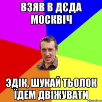 взяв в дєда москвіч эдік, шукай тьолок їдем двіжувати