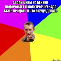 а если цины на бензин подорожает и мою троечку надо быть продать и что я буду делать 