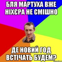 бля мартуха вже ніхєра не смішно де новий год встічать будем?