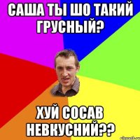 Саша ты шо такий грусный? хуй сосав невкусний??