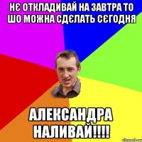 НЄ Откладивай на завтра То шо можна сдєлать сєгодня Александра Наливай!!!!