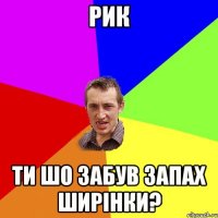 Рик ти шо забув запах ширінки?