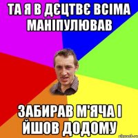 та я в дєцтвє всіма маніпулював забирав м'яча і йшов додому