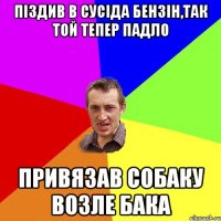 Піздив в сусіда бензін,так той тепер падло привязав собаку возле бака