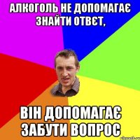 Алкоголь не допомагає знайти отвєт, він допомагає забути вопрос