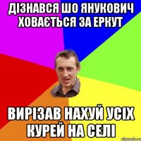 дізнався шо янукович ховається за еркут вирізав нахуй усіх курей на селі