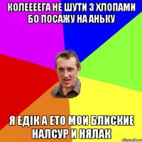 КОЛЕЕЕЕГА не шути з хлопами бо посажу на АНЬКУ Я Едік а ето мои блиские налсур и нялак