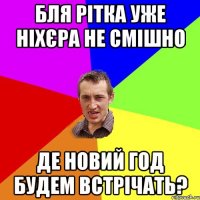 Бля рітка уже ніхєра не смішно де новий год будем встрічать?