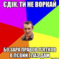 Єдік, ти не воркай бо зара правов п'ятков в лєвий глаз дам