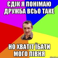 ЄДІК Я ПОНІМАЮ ДРУЖБА ВСЬО ТАКЕ НО ХВАТІТ ЇБАТИ МОГО ПІВНЯ