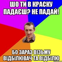 шо ти в краску падаєш? не падай! бо зараз візьму відбілювач та відбілю