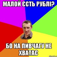 Малой єсть рублі? бо на пивчагу не хватає