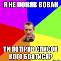 Я не поняв Вован Ти потіряв список кого боятися?