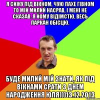 я сижу під вікном, чую пахе гівном то мій милий насрав, і мені не сказав. я йому відімстю, весь паркан обісцю. буде милий мій знати, як під вікнами срати З днем народження юля)))13.12.2013