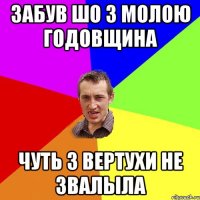 ЗАБУВ ШО З МОЛОЮ ГОДОВЩИНА ЧУТЬ З ВЕРТУХИ НЕ ЗВАЛЫЛА