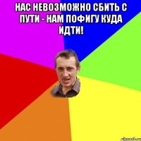 Нас невозможно сбить с пути - нам пофигу куда идти! 