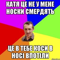 катя це не у мене носки смердять це в тебе коси в носі впотіли