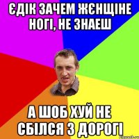 Єдік зачем жєнщіне ногі, не знаеш А ШОБ ХУЙ НЕ СБІЛСЯ З ДОРОГІ