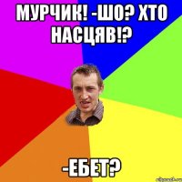 Мурчик! -шо? Хто насцяв!? -ЕБЕТ?