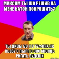 МАКСИМ ТЫ ШО РЕШИВ НА МЕНЕ БАТОН ПОКРОШИТЬ? ТЫ ДИВЫ БО Я В ТУФЛЯХ.ЯК ВЬЕБУ С ПЫРЯ В ОКО МІСЯЦЬ РИГАТЬ БУДЕШИ