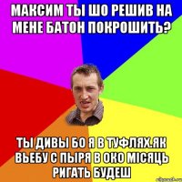 МАКСИМ ТЫ ШО РЕШИВ НА МЕНЕ БАТОН ПОКРОШИТЬ? ТЫ ДИВЫ БО Я В ТУФЛЯХ.ЯК ВЬЕБУ С ПЫРЯ В ОКО МІСЯЦЬ РИГАТЬ БУДЕШ