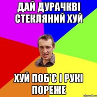 дай дурачкві стекляний хуй хуй поб'є і рукі пореже