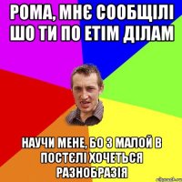 РОМА, МНЄ СООБЩІЛІ ШО ТИ ПО ЕТІМ ДІЛАМ НАУЧИ МЕНЕ, БО З МАЛОЙ В ПОСТЄЛІ ХОЧЕТЬСЯ РАЗНОБРАЗІЯ