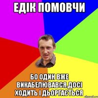 едік помовчи бо один вже викабелювався.досі ходить і дьоргається