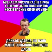 був на старому рінку, зїів пірога з лівером, запив півком купив носків на зиму жітомирських Дєньок удався, ше взяв малій тюльпана сьогодні дасть