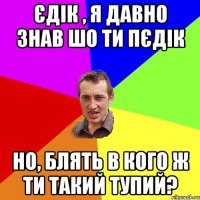 Єдік , я давно знав шо ти пєдік но, блять в кого ж ти такий тупий?