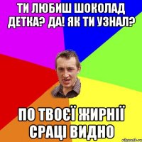 Ти любиш шоколад детка? Да! Як ти узнал? По твоєї жирнії сраці видно