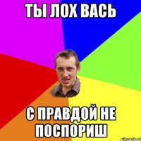 ты лох вась с правдой не поспориш