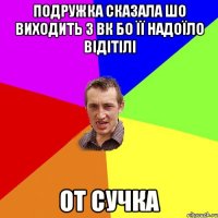 подружка сказала шо виходить з вк бо її надоїло відітілі от сучка