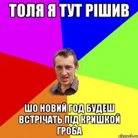 толя я тут рішив шо новий год будеш встрічать під кришкой гроба