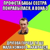 Профета бабы сестра понравылася, а вона з другова города та ще мала нэмного....нажрався