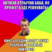 Катюха отлычна баба, но профет буде ревнуваты вин сьогодни попу и яечки побрыв и выталык нажрався