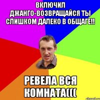 Включил Джанго-Возвращайся ты слишком далеко в общаге!! Ревела вся комната(((