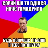 СЭРИЙ ШО ТИ ВДІВСЯ НАЧЄ ГАМАДРИЛО БУДЬ ПОПРОЩЄ І ТЬОЛКІ К ТЕБЄ ПОТЯНУТСА