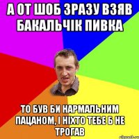 а от шоб зразу взяв бакальчік пивка то був би нармальним пацаном, і ніхто тебе б не трогав