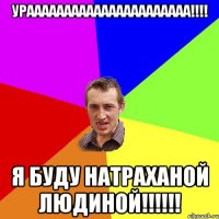 ураааааааааааааааааааааа!!!! Я буду натраханой людиной!!!!!!