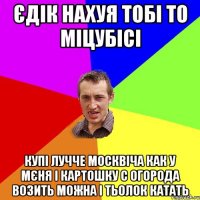 єдік нахуя тобі то міцубісі купі лучче москвіча как у мєня і картошку с огорода возить можна і тьолок катать