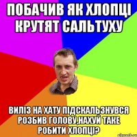 Побачив як хлопці крутят сальтуху виліз на хату підскальзнувся розбив голову,нахуй таке робити хлопці?