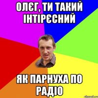 Олєг, ти такий інтірєсний як парнуха по радіо