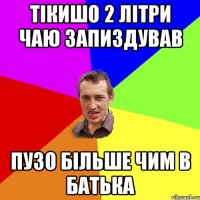 тікишо 2 літри чаю запиздував пузо більше чим в батька