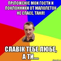 Пріложеніє мои гости и поклонники От малолеток не спасе, Таня! Славік тебе любе, а ти....