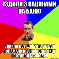 Їздили з пациками на баню випили все шо було,Вітьок поламали кранік,попік яйця і остався без кобри