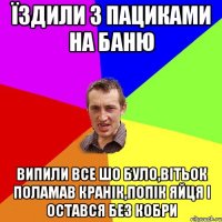 Їздили з пациками на баню випили все шо було,Вітьок поламав кранік,попік яйця і остався без кобри